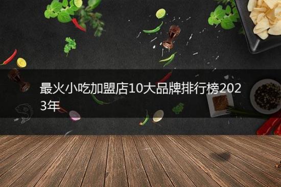 最火小吃加盟店10大品牌排行榜2023年