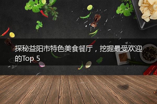 探秘益阳市特色美食餐厅，挖掘最受欢迎的Top 5