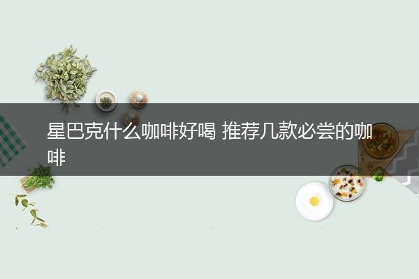 星巴克什么咖啡好喝 推荐几款必尝的咖啡