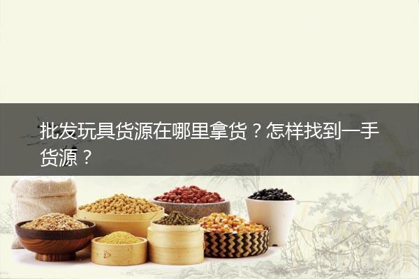 批发玩具货源在哪里拿货？怎样找到一手货源？