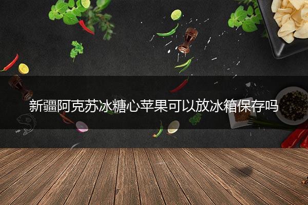 新疆阿克苏冰糖心苹果可以放冰箱保存吗