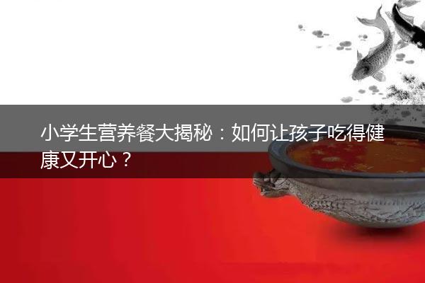 小学生营养餐大揭秘：如何让孩子吃得健康又开心？