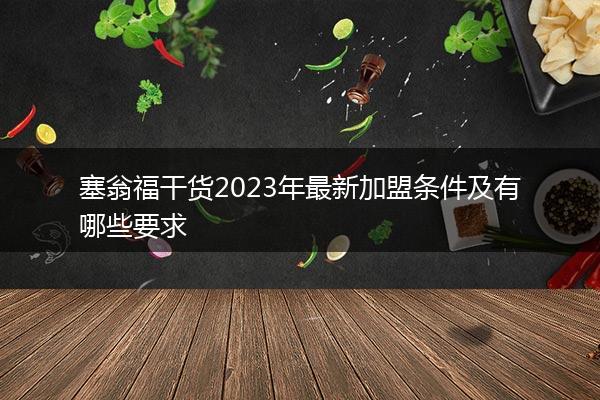 塞翁福干货2023年最新加盟条件及有哪些要求