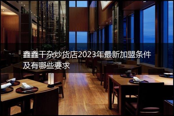 鑫鑫干杂炒货店2023年最新加盟条件及有哪些要求