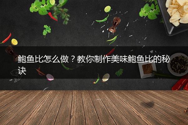 鲍鱼比怎么做？教你制作美味鲍鱼比的秘诀