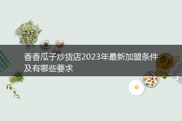 香香瓜子炒货店2023年最新加盟条件及有哪些要求
