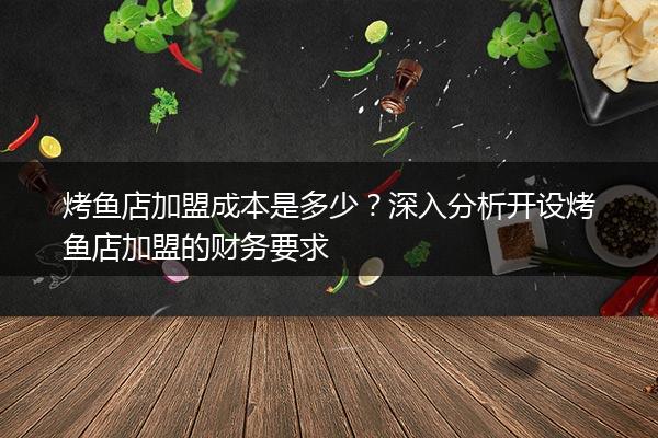 烤鱼店加盟成本是多少？深入分析开设烤鱼店加盟的财务要求