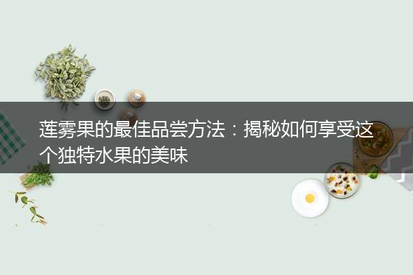 莲雾果的最佳品尝方法：揭秘如何享受这个独特水果的美味