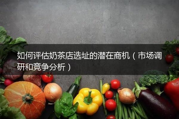 如何评估奶茶店选址的潜在商机（市场调研和竞争分析）