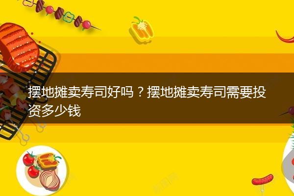 摆地摊卖寿司好吗？摆地摊卖寿司需要投资多少钱