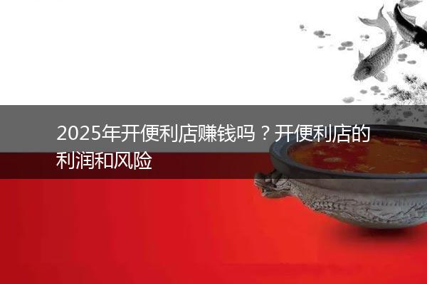 2025年开便利店赚钱吗？开便利店的利润和风险