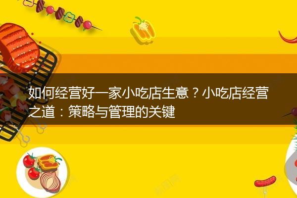 如何经营好一家小吃店生意？小吃店经营之道：策略与管理的关键