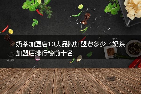 奶茶加盟店10大品牌加盟费多少？奶茶加盟店排行榜前十名