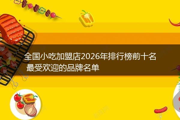 全国小吃加盟店2026年排行榜前十名 最受欢迎的品牌名单